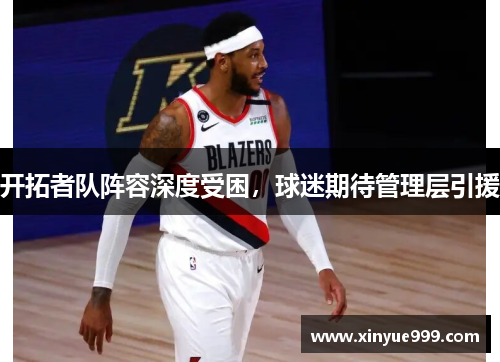 开拓者队阵容深度受困，球迷期待管理层引援
